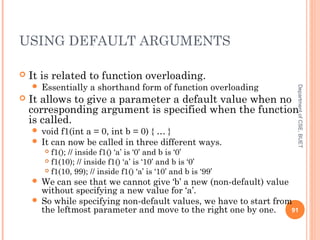 USING DEFAULT ARGUMENTS
 It is related to function overloading.
 Essentially a shorthand form of function overloading
 It allows to give a parameter a default value when no
corresponding argument is specified when the function
is called.
 void f1(int a = 0, int b = 0) { … }
 It can now be called in three different ways.
 f1(); // inside f1() ‘a’ is ‘0’ and b is ‘0’
 f1(10); // inside f1() ‘a’ is ‘10’ and b is ‘0’
 f1(10, 99); // inside f1() ‘a’ is ‘10’ and b is ‘99’
 We can see that we cannot give ‘b’ a new (non-default) value
without specifying a new value for ‘a’.
 So while specifying non-default values, we have to start from
the leftmost parameter and move to the right one by one. 91
DepartmentofCSE,BUET
 