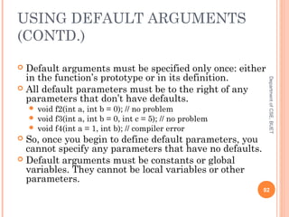 USING DEFAULT ARGUMENTS
(CONTD.)
 Default arguments must be specified only once: either
in the function’s prototype or in its definition.
 All default parameters must be to the right of any
parameters that don’t have defaults.
 void f2(int a, int b = 0); // no problem
 void f3(int a, int b = 0, int c = 5); // no problem
 void f4(int a = 1, int b); // compiler error
 So, once you begin to define default parameters, you
cannot specify any parameters that have no defaults.
 Default arguments must be constants or global
variables. They cannot be local variables or other
parameters.
92
DepartmentofCSE,BUET
 