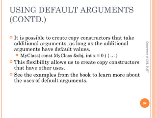 USING DEFAULT ARGUMENTS
(CONTD.)
 It is possible to create copy constructors that take
additional arguments, as long as the additional
arguments have default values.
 MyClass( const MyClass &obj, int x = 0 ) { … }
 This flexibility allows us to create copy constructors
that have other uses.
 See the examples from the book to learn more about
the uses of default arguments.
94
DepartmentofCSE,BUET
 