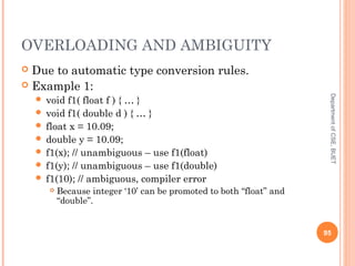 OVERLOADING AND AMBIGUITY
 Due to automatic type conversion rules.
 Example 1:
 void f1( float f ) { … }
 void f1( double d ) { … }
 float x = 10.09;
 double y = 10.09;
 f1(x); // unambiguous – use f1(float)
 f1(y); // unambiguous – use f1(double)
 f1(10); // ambiguous, compiler error
 Because integer ‘10’ can be promoted to both “float” and
“double”.
95
DepartmentofCSE,BUET
 