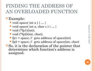 FINDING THE ADDRESS OF
AN OVERLOADED FUNCTION
 Example:
void space( int a ) { … }
void space( int a, char c ) { … }
void (*fp1)(int);
void (*fp2)(int, char);
fp1 = space; // gets address of space(int)
fp2 = space; // gets address of space(int, char)
 So, it is the declaration of the pointer that
determines which function’s address is
assigned.
98
DepartmentofCSE,BUET
 