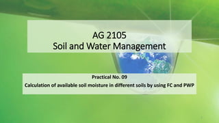 AG 2105
Soil and Water Management
Practical No. 09
Calculation of available soil moisture in different soils by using FC and PWP
1
 