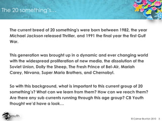 The 20 something’s…The current breed of 20 something's were born between 1982, the year Michael Jackson released Thriller, and 1991 the final year the first Gulf War.This generation was brought up in a dynamic and ever changing world with the widespread proliferation of new media, the dissolution of the Soviet Union, Dolly the Sheep, The Fresh Prince of Bel-Air, Mariah Carey, Nirvana, Super Mario Brothers, and Chernobyl. So with this background, what is important to this current group of 20 something’s? What can we learn from them? How can we reach them? Are there any sub currents running through this age group? CB Youth thought we’d have a look…