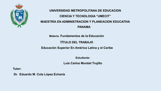 UNIVERSIDAD METROPOLITANA DE EDUCACION
CIENCIA Y TECNOLOGIA “UMECIT”
MAESTRÍA EN ADMINISTRACION Y PLANEACION EDUCATIVA
PANAMA
Materia: Fundamentos de la Educación
TÍTULO DEL TRABAJO
Educación Superior En América Latina y el Caribe
Estudiante:
Luis Carlos Montiel Trujillo
Tutor:
Dr. Eduardo M. Cola López Echaniz
 