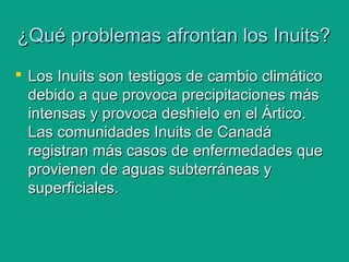 ¿Qué problemas afrontan los Inuits?¿Qué problemas afrontan los Inuits?
 Los Inuits son testigos de cambio climáticoLos Inuits son testigos de cambio climático
debido a que provoca precipitaciones másdebido a que provoca precipitaciones más
intensas y provoca deshielo en el Ártico.intensas y provoca deshielo en el Ártico.
Las comunidades Inuits de CanadáLas comunidades Inuits de Canadá
registran más casos de enfermedades queregistran más casos de enfermedades que
provienen de aguas subterráneas yprovienen de aguas subterráneas y
superficiales.superficiales.
 