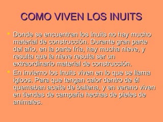 COMO VIVEN LOS INUITSCOMO VIVEN LOS INUITS
 Donde se encuentran los Inuits no hay muchoDonde se encuentran los Inuits no hay mucho
material de construcción. Durante gran partematerial de construcción. Durante gran parte
del año, en la parte fría, hay mucha nieve, ydel año, en la parte fría, hay mucha nieve, y
resulta que la nieve resulta ser unresulta que la nieve resulta ser un
extraordinario material de construcción.extraordinario material de construcción.
 En invierno los Inuits viven en lo que se llamaEn invierno los Inuits viven en lo que se llama
igloos. Para que tengan calor dentro de éligloos. Para que tengan calor dentro de él
quemaban aceite de ballena, y en verano vivenquemaban aceite de ballena, y en verano viven
en tiendas de campaña hechas de pieles deen tiendas de campaña hechas de pieles de
animales.animales.
 