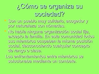 ¿Cómo se organiza su¿Cómo se organiza su
sociedad?sociedad?
 Son un pueblo muy solidario, acogedor ySon un pueblo muy solidario, acogedor y
por naturaleza son nómadas.por naturaleza son nómadas.
 No había ninguna organización social fija,No había ninguna organización social fija,
excepto la familia. En esta comunidad todosexcepto la familia. En esta comunidad todos
sus miembros ocupaban la misma posiciónsus miembros ocupaban la misma posición
social, desconociendo cualquier conceptosocial, desconociendo cualquier concepto
de rango o clase.de rango o clase.
Los enfrentamientos entre miembros seLos enfrentamientos entre miembros se
solucionaba mediante un combate.solucionaba mediante un combate.
 
