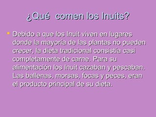 ¿Qué comen los Inuits?¿Qué comen los Inuits?
 Debido a que los Inuit viven en lugaresDebido a que los Inuit viven en lugares
donde la mayoría de las plantas no puedendonde la mayoría de las plantas no pueden
crecer, la dieta tradicional consistía casicrecer, la dieta tradicional consistía casi
completamente de carne. Para sucompletamente de carne. Para su
alimentación los Inuit cazaban y pescaban.alimentación los Inuit cazaban y pescaban.
Las ballenas, morsas, focas y peces, eranLas ballenas, morsas, focas y peces, eran
el producto principal de su dieta.el producto principal de su dieta.
 