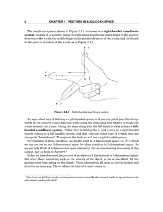 2 CHAPTER 1. VECTORS IN EUCLIDEAN SPACE
The coordinate system shown in Figure 1.1.1 is known as a right-handed coordinate
system, because it is possible, using the right hand, to point the index ﬁnger in the positive
direction of the x-axis, the middle ﬁnger in the positive direction of the y-axis, and the thumb
in the positive direction of the z-axis, as in Figure 1.1.3.
x
z
y
0
Figure 1.1.3 Right-handed coordinate system
An equivalent way of deﬁning a right-handed system is if you can point your thumb up-
wards in the positive z-axis direction while using the remaining four ﬁngers to rotate the
x-axis towards the y-axis. Doing the same thing with the left hand is what deﬁnes a left-
handed coordinate system. Notice that switching the x- and y-axes in a right-handed
system results in a left-handed system, and that rotating either type of system does not
change its “handedness”. Throughout the book we will use a right-handed system.
For functions of three variables, the graphs exist in 4-dimensional space (i.e. R4
), which
we can not see in our 3-dimensional space, let alone simulate in 2-dimensional space. So
we can only think of 4-dimensional space abstractly. For an entertaining discussion of this
subject, see the book by ABBOTT.1
So far, we have discussed the position of an object in 2-dimensional or 3-dimensional space.
But what about something such as the velocity of the object, or its acceleration? Or the
gravitational force acting on the object? These phenomena all seem to involve motion and
direction in some way. This is where the idea of a vector comes in.
1One thing you will learn is why a 4-dimensional creature would be able to reach inside an egg and remove the
yolk without cracking the shell!
 