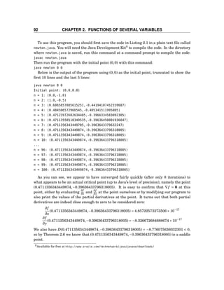 92 CHAPTER 2. FUNCTIONS OF SEVERAL VARIABLES
To use this program, you should ﬁrst save the code in Listing 2.1 in a plain text ﬁle called
newton.java. You will need the Java Development Kit9
to compile the code. In the directory
where newton.java is saved, run this command at a command prompt to compile the code:
javac newton.java
Then run the program with the initial point (0,0) with this command:
java newton 0 0
Below is the output of the program using (0,0) as the initial point, truncated to show the
ﬁrst 10 lines and the last 5 lines:
java newton 0 0
Initial point: (0.0,0.0)
n = 1: (0.0,-1.0)
n = 2: (1.0,-0.5)
n = 3: (0.6065857885615251,-0.44194107452339687)
n = 4: (0.484506572966545,-0.405341511995805)
n = 5: (0.47123972682634485,-0.3966334583092305)
n = 6: (0.47113558510349535,-0.39636450001936047)
n = 7: (0.4711356343449705,-0.3963643379632247)
n = 8: (0.4711356343449874,-0.39636433796318005)
n = 9: (0.4711356343449874,-0.39636433796318005)
n = 10: (0.4711356343449874,-0.39636433796318005)
...
n = 96: (0.4711356343449874,-0.39636433796318005)
n = 97: (0.4711356343449874,-0.39636433796318005)
n = 98: (0.4711356343449874,-0.39636433796318005)
n = 99: (0.4711356343449874,-0.39636433796318005)
n = 100: (0.4711356343449874,-0.39636433796318005)
As you can see, we appear to have converged fairly quickly (after only 8 iterations) to
what appears to be an actual critical point (up to Java’s level of precision), namely the point
(0.4711356343449874,−0.39636433796318005). It is easy to conﬁrm that ∇f = 0 at this
point, either by evaluating
∂f
∂x and
∂f
∂y at the point ourselves or by modifying our program to
also print the values of the partial derivatives at the point. It turns out that both partial
derivatives are indeed close enough to zero to be considered zero:
∂f
∂x
(0.4711356343449874,−0.39636433796318005) = 4.85722573273506×10−17
∂f
∂y
(0.4711356343449874,−0.39636433796318005) = −8.326672684688674×10−17
We also have D(0.4711356343449874,−0.39636433796318005) = −8.776075636032301 < 0,
so by Theorem 2.6 we know that (0.4711356343449874,−0.39636433796318005) is a saddle
point.
9Available for free at http://www.oracle.com/technetwork/java/javase/downloads/
 
