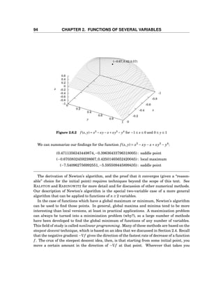 94 CHAPTER 2. FUNCTIONS OF SEVERAL VARIABLES
-1
-0.8
-0.6
-0.4
-0.2
0
0
0.2
0.4
0.6
0.8
1
-1
-0.8
-0.6
-0.4
-0.2
0
0.2
0.4
0.6
z
x
y
z
(−0.67,0.42,0.57)
Figure 2.6.2 f (x, y) = x3
− xy− x+ xy3
− y4
for −1 ≤ x ≤ 0 and 0 ≤ y ≤ 1
We can summarize our ﬁndings for the function f (x, y) = x3
− xy− x+ xy3
− y4
:
(0.4711356343449874,−0.39636433796318005) : saddle point
(−0.6703832459238667,0.42501465652420045) : local maximum
(−7.540962756992551,−5.595509445899435) : saddle point
The derivation of Newton’s algorithm, and the proof that it converges (given a “reason-
able” choice for the initial point) requires techniques beyond the scope of this text. See
RALSTON and RABINOWITZ for more detail and for discussion of other numerical methods.
Our description of Newton’s algorithm is the special two-variable case of a more general
algorithm that can be applied to functions of n ≥ 2 variables.
In the case of functions which have a global maximum or minimum, Newton’s algorithm
can be used to ﬁnd those points. In general, global maxima and minima tend to be more
interesting than local versions, at least in practical applications. A maximization problem
can always be turned into a minimization problem (why?), so a large number of methods
have been developed to ﬁnd the global minimum of functions of any number of variables.
This ﬁeld of study is called nonlinear programming. Many of these methods are based on the
steepest descent technique, which is based on an idea that we discussed in Section 2.4. Recall
that the negative gradient −∇f gives the direction of the fastest rate of decrease of a function
f . The crux of the steepest descent idea, then, is that starting from some initial point, you
move a certain amount in the direction of −∇f at that point. Wherever that takes you
 