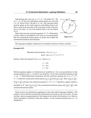2.7 Constrained Optimization: Lagrange Multipliers 99
x
y
0
(4,8)
(1,2)
(−4,−8)
x2
+ y2
= 80
Figure 2.7.1
Substituting this into g(x, y) = x2
+ y2
= 80 yields 5x2
= 80,
so x = ±4. So the two constrained critical points are (4,8) and
(−4,−8). Since f (4,8) = 45 and f (−4,−8) = 125, and since there
must be points on the circle closest to and farthest from (1,2),
then it must be the case that (4,8) is the point on the circle clos-
est to (1,2) and (−4,−8) is the farthest from (1,2) (see Figure
2.7.1).
Notice that since the constraint equation x2
+y2
= 80 describes
a circle, which is a bounded set in R2
, then we were guaranteed
that the constrained critical points we found were indeed the
constrained maximum and minimum.
The Lagrange multiplier method can be extended to functions of three variables.
Example 2.27.
Maximize (and minimize) : f (x, y, z) = x+ z
given : g(x, y, z) = x2
+ y2
+ z2
= 1
Solution: Solve the equation ∇f (x, y, z) = λ∇g(x, y, z):
1 = 2λx
0 = 2λy
1 = 2λz
The ﬁrst equation implies λ = 0 (otherwise we would have 1 = 0), so we can divide by λ in the
second equation to get y = 0 and we can divide by λ in the ﬁrst and third equations to get
x = 1
2λ
= z. Substituting these expressions into the constraint equation g(x, y, z) = x2
+ y2
+
z2
= 1 yields the constrained critical points 1
2
,0, 1
2
and −1
2
,0, −1
2
. Since f 1
2
,0, 1
2
>
f −1
2
,0, −1
2
, and since the constraint equation x2
+ y2
+ z2
= 1 describes a sphere (which is
bounded) in R3
, then 1
2
,0, 1
2
is the constrained maximum point and −1
2
,0, −1
2
is the
constrained minimum point.
So far we have not attached any signiﬁcance to the value of the Lagrange multiplier λ. We
needed λ only to ﬁnd the constrained critical points, but made no use of its value. It turns
out that λ gives an approximation of the change in the value of the function f (x, y) that we
wish to maximize or minimize, when the constant c in the constraint equation g(x, y) = c is
changed by 1.
 