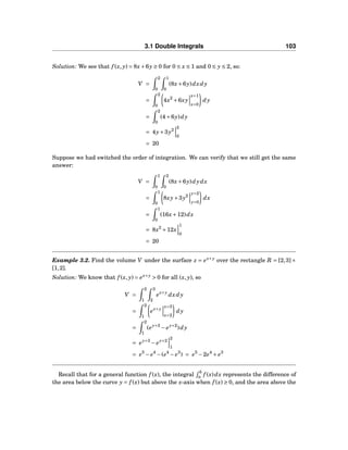 3.1 Double Integrals 103
Solution: We see that f (x, y) = 8x+6y ≥ 0 for 0 ≤ x ≤ 1 and 0 ≤ y ≤ 2, so:
V =
2
0
1
0
(8x+6y)dxdy
=
2
0
4x2
+6xy
x=1
x=0
dy
=
2
0
(4+6y)dy
= 4y+3y2
2
0
= 20
Suppose we had switched the order of integration. We can verify that we still get the same
answer:
V =
1
0
2
0
(8x+6y)dydx
=
1
0
8xy+3y2
y=2
y=0
dx
=
1
0
(16x+12)dx
= 8x2
+12x
1
0
= 20
Example 3.2. Find the volume V under the surface z = ex+y
over the rectangle R = [2,3]×
[1,2].
Solution: We know that f (x, y) = ex+y
> 0 for all (x, y), so
V =
2
1
3
2
ex+y
dxdy
=
2
1
ex+y
x=3
x=2
dy
=
2
1
(ey+3
− ey+2
)dy
= ey+3
− ey+2
2
1
= e5
− e4
−(e4
− e3
) = e5
−2e4
+ e3
Recall that for a general function f (x), the integral
b
a f (x)dx represents the difference of
the area below the curve y = f (x) but above the x-axis when f (x) ≥ 0, and the area above the
 