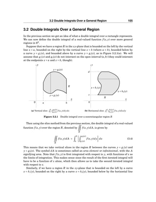 3.2 Double Integrals Over a General Region 105
3.2 Double Integrals Over a General Region
In the previous section we got an idea of what a double integral over a rectangle represents.
We can now deﬁne the double integral of a real-valued function f (x, y) over more general
regions in R2
.
Suppose that we have a region R in the xy-plane that is bounded on the left by the vertical
line x = a, bounded on the right by the vertical line x = b (where a < b), bounded below by
a curve y = g1(x), and bounded above by a curve y = g2(x), as in Figure 3.2.1(a). We will
assume that g1(x) and g2(x) do not intersect on the open interval (a,b) (they could intersect
at the endpoints x = a and x = b, though).
a b
x
y
0
y = g2(x)
y = g1(x)
R
(a) Vertical slice: b
a
g2(x)
g1(x)
f (x, y)dydx
x
y
0
x = h1(y)
x = h2(y)
R
c
d
(b) Horizontal slice: d
c
h2(y)
h1(y)
f (x, y)dxdy
Figure 3.2.1 Double integral over a nonrectangular region R
Then using the slice method from the previous section, the double integral of a real-valued
function f (x, y) over the region R, denoted by
R
f (x, y)dA, is given by
R
f (x, y)dA =
b
a
g2(x)
g1(x)
f (x, y)dy dx (3.4)
This means that we take vertical slices in the region R between the curves y = g1(x) and
y = g2(x). The symbol dA is sometimes called an area element or inﬁnitesimal, with the A
signifying area. Note that f (x, y) is ﬁrst integrated with respect to y, with functions of x as
the limits of integration. This makes sense since the result of the ﬁrst iterated integral will
have to be a function of x alone, which then allows us to take the second iterated integral
with respect to x.
Similarly, if we have a region R in the xy-plane that is bounded on the left by a curve
x = h1(y), bounded on the right by a curve x = h2(y), bounded below by the horizontal line
 