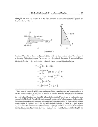 3.2 Double Integrals Over a General Region 107
Example 3.5. Find the volume V of the solid bounded by the three coordinate planes and
the plane 2x+ y+4z = 4.
y
z
x
0 (0,4,0)
(0,0,1)
(2,0,0)
2x+ y+4z = 4
(a)
x
y
0
y = −2x+4
R
2
4
(b)
Figure 3.2.4
Solution: The solid is shown in Figure 3.2.4(a) with a typical vertical slice. The volume V
is given by
R
f (x, y)dA, where f (x, y) = z = 1
4 (4−2x − y) and the region R, shown in Figure
3.2.4(b), is R = {(x, y) : 0 ≤ x ≤ 2, 0 ≤ y ≤ −2x+4}. Using vertical slices in R gives
V =
R
1
4 (4−2x− y)dA
=
2
0
−2x+4
0
1
4 (4−2x− y)dy dx
=
2
0
−1
8 (4−2x− y)2
y=−2x+4
y=0
dx
=
2
0
1
8 (4−2x)2
dx
= − 1
48 (4−2x)3
2
0
= 64
48 = 4
3
For a general region R, which may not be one of the types of regions we have considered so
far, the double integral
R
f (x, y)dA is deﬁned as follows. Assume that f (x, y) is a nonnega-
tive real-valued function and that R is a bounded region in R2
, so it can be enclosed in some
rectangle [a,b]×[c,d]. Then divide that rectangle into a grid of subrectangles. Only consider
the subrectangles that are enclosed completely within the region R, as shown by the shaded
subrectangles in Figure 3.2.5(a). In any such subrectangle [xi,xi+1] × [yj, yj+1], pick a point
(xi∗, yj∗). Then the volume under the surface z = f (x, y) over that subrectangle is approxi-
mately f (xi∗, yj∗)∆xi ∆yj, where ∆xi = xi+1 − xi, ∆yj = yj+1 − yj, and f (xi∗, yj∗) is the height and
 