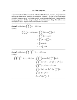 3.3 Triple Integrals 111
a type that we learned how to evaluate in Section 3.2. There are, of course, many variations
on this case (for example, changing the roles of the variables x, y, z), so as you can probably
tell, triple integrals can be quite tricky. At this point, just learning how to evaluate a triple
integral, regardless of what it represents, is the most important thing. We will see some
other ways in which triple integrals are used later in the text.
Example 3.7. Evaluate
3
0
2
0
1
0
(xy+ z)dxdydz.
Solution:
3
0
2
0
1
0
(xy+ z)dxdydz =
3
0
2
0
1
2 x2
y+ xz
x=1
x=0
dydz
=
3
0
2
0
1
2 y+ z dydz
=
3
0
1
4 y2
+ yz
y=2
y=0
dz
=
3
0
(1+2z)dz
= z + z2
3
0
= 12
Example 3.8. Evaluate
1
0
1−x
0
2−x−y
0
(x+ y+ z)dz dydx.
Solution:
1
0
1−x
0
2−x−y
0
(x+ y+ z)dz dydx =
1
0
1−x
0
(x+ y)z + 1
2 z2
z=2−x−y
z=0
dydx
=
1
0
1−x
0
(x+ y)(2− x− y)+ 1
2 (2− x− y)2
dydx
=
1
0
1−x
0
2− 1
2 x2
− xy− 1
2 y2
dydx
=
1
0
2y− 1
2 x2
y− xy− 1
2 xy2
− 1
6 y3
y=1−x
y=0
dx
=
1
0
11
6 −2x+ 1
6 x3
dx
= 11
6 x− x2
+ 1
24 x4
1
0
= 7
8
 