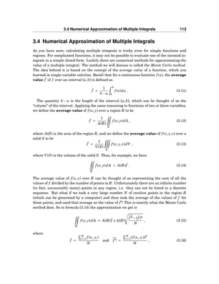 3.4 Numerical Approximation of Multiple Integrals 113
3.4 Numerical Approximation of Multiple Integrals
As you have seen, calculating multiple integrals is tricky even for simple functions and
regions. For complicated functions, it may not be possible to evaluate one of the iterated in-
tegrals in a simple closed form. Luckily there are numerical methods for approximating the
value of a multiple integral. The method we will discuss is called the Monte Carlo method.
The idea behind it is based on the concept of the average value of a function, which you
learned in single-variable calculus. Recall that for a continuous function f (x), the average
value ¯f of f over an interval [a,b] is deﬁned as
¯f =
1
b − a
b
a
f (x)dx . (3.11)
The quantity b − a is the length of the interval [a,b], which can be thought of as the
“volume” of the interval. Applying the same reasoning to functions of two or three variables,
we deﬁne the average value of f (x, y) over a region R to be
¯f =
1
A(R)
R
f (x, y)dA , (3.12)
where A(R) is the area of the region R, and we deﬁne the average value of f (x, y, z) over a
solid S to be
¯f =
1
V(S)
S
f (x, y, z)dV , (3.13)
where V(S) is the volume of the solid S. Thus, for example, we have
R
f (x, y)dA = A(R) ¯f . (3.14)
The average value of f (x, y) over R can be thought of as representing the sum of all the
values of f divided by the number of points in R. Unfortunately there are an inﬁnite number
(in fact, uncountably many) points in any region, i.e. they can not be listed in a discrete
sequence. But what if we took a very large number N of random points in the region R
(which can be generated by a computer) and then took the average of the values of f for
those points, and used that average as the value of ¯f ? This is exactly what the Monte Carlo
method does. So in formula (3.14) the approximation we get is
R
f (x, y)dA ≈ A(R) ¯f ± A(R)
f 2 −( ¯f )2
N
, (3.15)
where
¯f =
N
i=1 f (xi, yi)
N
and f 2 =
N
i=1(f (xi, yi))2
N
, (3.16)
 