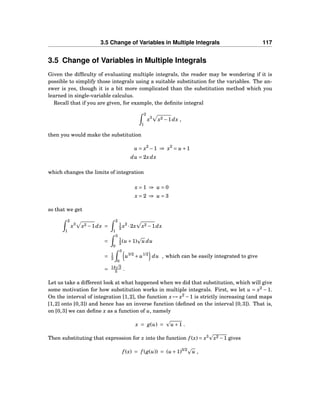 3.5 Change of Variables in Multiple Integrals 117
3.5 Change of Variables in Multiple Integrals
Given the difﬁculty of evaluating multiple integrals, the reader may be wondering if it is
possible to simplify those integrals using a suitable substitution for the variables. The an-
swer is yes, though it is a bit more complicated than the substitution method which you
learned in single-variable calculus.
Recall that if you are given, for example, the deﬁnite integral
2
1
x3
x2 −1dx ,
then you would make the substitution
u = x2
−1 ⇒ x2
= u +1
du = 2xdx
which changes the limits of integration
x = 1 ⇒ u = 0
x = 2 ⇒ u = 3
so that we get
2
1
x3
x2 −1dx =
2
1
1
2 x2
·2x x2 −1dx
=
3
0
1
2 (u +1) u du
= 1
2
3
0
u3/2
+ u1/2
du , which can be easily integrated to give
= 14 3
5 .
Let us take a different look at what happened when we did that substitution, which will give
some motivation for how substitution works in multiple integrals. First, we let u = x2
− 1.
On the interval of integration [1,2], the function x → x2
−1 is strictly increasing (and maps
[1,2] onto [0,3]) and hence has an inverse function (deﬁned on the interval [0,3]). That is,
on [0,3] we can deﬁne x as a function of u, namely
x = g(u) = u +1 .
Then substituting that expression for x into the function f (x) = x3
x2 −1 gives
f (x) = f (g(u)) = (u +1)3/2
u ,
 