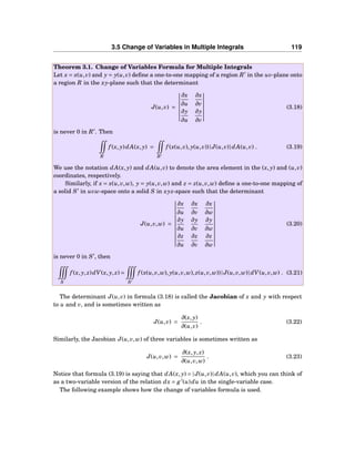 3.5 Change of Variables in Multiple Integrals 119
Theorem 3.1. Change of Variables Formula for Multiple Integrals
Let x = x(u,v) and y = y(u,v) deﬁne a one-to-one mapping of a region R′
in the uv-plane onto
a region R in the xy-plane such that the determinant
J(u,v) =
∂x
∂u
∂x
∂v
∂y
∂u
∂y
∂v
(3.18)
is never 0 in R′
. Then
R
f (x, y)dA(x, y) =
R′
f (x(u,v), y(u,v))|J(u,v)|dA(u,v) . (3.19)
We use the notation dA(x, y) and dA(u,v) to denote the area element in the (x, y) and (u,v)
coordinates, respectively.
Similarly, if x = x(u,v,w), y = y(u,v,w) and z = z(u,v,w) deﬁne a one-to-one mapping of
a solid S′
in uvw-space onto a solid S in xyz-space such that the determinant
J(u,v,w) =
∂x
∂u
∂x
∂v
∂x
∂w
∂y
∂u
∂y
∂v
∂y
∂w
∂z
∂u
∂z
∂v
∂z
∂w
(3.20)
is never 0 in S′
, then
S
f (x, y, z)dV(x, y, z) =
S′
f (x(u,v,w), y(u,v,w), z(u,v,w))|J(u,v,w)|dV(u,v,w) . (3.21)
The determinant J(u,v) in formula (3.18) is called the Jacobian of x and y with respect
to u and v, and is sometimes written as
J(u,v) =
∂(x, y)
∂(u,v)
. (3.22)
Similarly, the Jacobian J(u,v,w) of three variables is sometimes written as
J(u,v,w) =
∂(x, y, z)
∂(u,v,w)
. (3.23)
Notice that formula (3.19) is saying that dA(x, y) = |J(u,v)|dA(u,v), which you can think of
as a two-variable version of the relation dx = g′
(u)du in the single-variable case.
The following example shows how the change of variables formula is used.
 