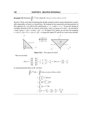 120 CHAPTER 3. MULTIPLE INTEGRALS
Example 3.9. Evaluate
R
e
x−y
x+y dA, where R = {(x, y) : x ≥ 0, y ≥ 0,x+ y ≤ 1}.
Solution: First, note that evaluating this double integral without using substitution is prob-
ably impossible, at least in a closed form. By looking at the numerator and denominator of
the exponent of e, we will try the substitution u = x − y and v = x + y. To use the change of
variables formula (3.19), we need to write both x and y in terms of u and v. So solving for
x and y gives x = 1
2 (u + v) and y = 1
2 (v − u). In Figure 3.5.1 below, we see how the mapping
x = x(u,v) = 1
2 (u+v), y = y(u,v) = 1
2 (v− u) maps the region R′
onto R in a one-to-one manner.
x
y
0
x+ y = 1
1
1
R u
v
0
1
−1 1
R′
u = vu = −v
x = 1
2 (u + v)
y = 1
2 (v− u)
Figure 3.5.1 The regions R and R′
Now we see that
J(u,v) =
∂x
∂u
∂x
∂v
∂y
∂u
∂y
∂v
=
1
2
1
2
−1
2
1
2
=
1
2
⇒ |J(u,v)| =
1
2
=
1
2
,
so using horizontal slices in R′
, we have
R
e
x−y
x+y dA =
R′
f (x(u,v), y(u,v))|J(u,v)|dA
=
1
0
v
−v
e
u
v 1
2 du dv
=
1
0
v
2 e
u
v
u=v
u=−v
dv
=
1
0
v
2 (e − e−1
)dv
=
v2
4
(e − e−1
)
1
0
=
1
4
e −
1
e
=
e2
−1
4e
 