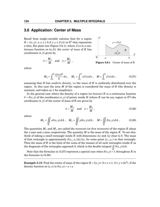 124 CHAPTER 3. MULTIPLE INTEGRALS
3.6 Application: Center of Mass
a b
x
y
0
y = f (x)
R
(¯x, ¯y)
Figure 3.6.1 Center of mass of R
Recall from single-variable calculus that for a region
R = {(x, y) : a ≤ x ≤ b,0 ≤ y ≤ f (x)} in R2
that represents
a thin, ﬂat plate (see Figure 3.6.1), where f (x) is a con-
tinuous function on [a,b], the center of mass of R has
coordinates (¯x, ¯y) given by
¯x =
My
M
and ¯y =
Mx
M
,
where
Mx =
b
a
(f (x))2
2
dx , My =
b
a
xf (x)dx , M =
b
a
f (x)dx , (3.27)
assuming that R has uniform density, i.e the mass of R is uniformly distributed over the
region. In this case the area M of the region is considered the mass of R (the density is
constant, and taken as 1 for simplicity).
In the general case where the density of a region (or lamina) R is a continuous function
δ = δ(x, y) of the coordinates (x, y) of points inside R (where R can be any region in R2
) the
coordinates (¯x, ¯y) of the center of mass of R are given by
¯x =
My
M
and ¯y =
Mx
M
, (3.28)
where
My =
R
xδ(x, y)dA , Mx =
R
yδ(x, y)dA , M =
R
δ(x, y)dA , (3.29)
The quantities Mx and My are called the moments (or ﬁrst moments) of the region R about
the x-axis and y-axis, respectively. The quantity M is the mass of the region R. To see this,
think of taking a small rectangle inside R with dimensions ∆x and ∆y close to 0. The mass
of that rectangle is approximately δ(x∗, y∗)∆x∆y, for some point (x∗, y∗) in that rectangle.
Then the mass of R is the limit of the sums of the masses of all such rectangles inside R as
the diagonals of the rectangles approach 0, which is the double integral
R
δ(x, y)dA.
Note that the formulas in (3.27) represent a special case when δ(x, y) = 1 throughout R in
the formulas in (3.29).
Example 3.13. Find the center of mass of the region R = {(x, y) : 0 ≤ x ≤ 1, 0 ≤ y ≤ 2x2
}, if the
density function at (x, y) is δ(x, y) = x+ y.
 