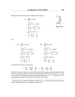3.6 Application: Center of Mass 125
x
y
0
y = 2x2
R
1
Figure 3.6.2
Solution: The region R is shown in Figure 3.6.2. We have
M =
R
δ(x, y)dA
=
1
0
2x2
0
(x+ y)dydx
=
1
0
xy+
y2
2
y=2x2
y=0
dx
=
1
0
(2x3
+2x4
)dx
=
x4
2
+
2x5
5
1
0
=
9
10
and
Mx =
R
yδ(x, y)dA My =
R
xδ(x, y)dA
=
1
0
2x2
0
y(x+ y)dydx =
1
0
2x2
0
x(x+ y)dydx
=
1
0
xy2
2
+
y3
3
y=2x2
y=0
dx =
1
0
x2
y+
xy2
2
y=2x2
y=0
dx
=
1
0
(2x5
+
8x6
3
)dx =
1
0
(2x4
+2x5
)dx
=
x6
3
+
8x7
21
1
0
=
5
7
=
2x5
5
+
x6
3
1
0
=
11
15
,
so the center of mass (¯x, ¯y) is given by
¯x =
My
M
=
11/15
9/10
=
22
27
, ¯y =
Mx
M
=
5/7
9/10
=
50
63
.
Note how this center of mass is a little further towards the upper corner of the region R than
when the density is uniform (it is easy to use the formulas in (3.27) to show that (¯x, ¯y) = 3
4 , 3
5
in that case). This makes sense since the density function δ(x, y) = x + y increases as (x, y)
approaches that upper corner, where there is quite a bit of area.
In the special case where the density function δ(x, y) is a constant function on the region
R, the center of mass (¯x, ¯y) is called the centroid of R.
 