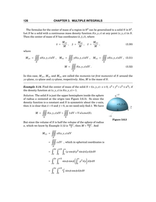 126 CHAPTER 3. MULTIPLE INTEGRALS
The formulas for the center of mass of a region in R2
can be generalized to a solid S in R3
.
Let S be a solid with a continuous mass density function δ(x, y, z) at any point (x, y, z) in S.
Then the center of mass of S has coordinates (¯x, ¯y, ¯z), where
¯x =
Myz
M
, ¯y =
Mxz
M
, ¯z =
Mxy
M
, (3.30)
where
Myz =
S
xδ(x, y, z)dV , Mxz =
S
yδ(x, y, z)dV , Mxy =
S
zδ(x, y, z)dV , (3.31)
M =
S
δ(x, y, z)dV . (3.32)
In this case, Myz, Mxz and Mxy are called the moments (or ﬁrst moments) of S around the
yz-plane, xz-plane and xy-plane, respectively. Also, M is the mass of S.
Example 3.14. Find the center of mass of the solid S = {(x, y, z) : z ≥ 0, x2
+ y2
+ z2
≤ a2
}, if
the density function at (x, y, z) is δ(x, y, z) = 1.
y
z
x
0 a
(¯x, ¯y, ¯z)
a
Figure 3.6.3
Solution: The solid S is just the upper hemisphere inside the sphere
of radius a centered at the origin (see Figure 3.6.3). So since the
density function is a constant and S is symmetric about the z-axis,
then it is clear that ¯x = 0 and ¯y = 0, so we need only ﬁnd ¯z. We have
M =
S
δ(x, y, z)dV =
S
1dV = V olume(S).
But since the volume of S is half the volume of the sphere of radius
a, which we know by Example 3.12 is 4πa3
3 , then M = 2πa3
3 . And
Mxy =
S
zδ(x, y, z)dV
=
S
z dV , which in spherical coordinates is
=
2π
0
π/2
0
a
0
(ρ cosφ)ρ2
sinφdρ dφdθ
=
2π
0
π/2
0
sinφ cosφ
a
0
ρ3
dρ dφdθ
=
2π
0
π/2
0
a4
4 sinφ cosφdφdθ
 