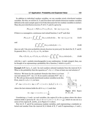 3.7 Application: Probability and Expected Value 131
In addition to individual random variables, we can consider jointly distributed random
variables. For this, we will let X, Y and Z be three real-valued continuous random variables
deﬁned on the same sample space Ω in R (the discussion for two random variables is similar).
Then the joint distribution function F of X, Y and Z is given by
F(x, y, z) = P(X ≤ x, Y ≤ y, Z ≤ z) , for −∞ < x, y, z < ∞. (3.46)
If there is a nonnegative, continuous real-valued function f on R3
such that
F(x, y, z) =
z
−∞
y
−∞
x
−∞
f (u,v,w)du dvdw , for −∞ < x, y, z < ∞ (3.47)
and
∞
−∞
∞
−∞
∞
−∞
f (x, y, z)dxdydz = 1 , (3.48)
then we call f the joint probability density function (or joint p.d.f. for short) for X, Y and Z.
In general, for a1 < b1, a2 < b2, a3 < b3, we have
P(a1 < X ≤ b1, a2 < Y ≤ b2, a3 < Z ≤ b3) =
b3
a3
b2
a2
b1
a1
f (x, y, z)dxdydz , (3.49)
with the ≤ and < symbols interchangeable in any combination. A triple integral, then, can
be thought of as representing a probability (for a function f which is a p.d.f.).
Example 3.17. Let a, b, and c be real numbers selected randomly from the interval (0,1).
What is the probability that the equation ax2
+ bx+ c = 0 has at least one real solution x?
a
c
0
c = 1
4a
1
11
4
R1 R2
Figure 3.7.1 Region
R = R1 ∪ R2
Solution: We know by the quadratic formula that there is at least
one real solution if b2
−4ac ≥ 0. So we need to calculate P(b2
−4ac ≥
0). We will use three jointly distributed random variables to do this.
First, since 0 < a,b, c < 1, we have
b2
−4ac ≥ 0 ⇔ 0 < 4ac ≤ b2
< 1 ⇔ 0 < 2 a c ≤ b < 1 ,
where the last relation holds for all 0 < a, c < 1 such that
0 < 4ac < 1 ⇔ 0 < c <
1
4a
.
Considering a, b and c as real variables, the region R in the ac-plane where the above
relation holds is given by R = {(a, c) : 0 < a < 1, 0 < c < 1, 0 < c < 1
4a }, which we can see is a
union of two regions R1 and R2, as in Figure 3.7.1 above.
Now let X, Y and Z be continuous random variables, each representing a randomly se-
lected real number from the interval (0,1) (think of X, Y and Z representing a, b and c,
 