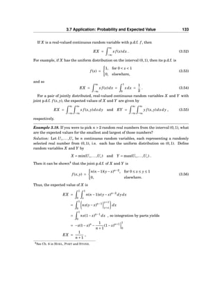 3.7 Application: Probability and Expected Value 133
If X is a real-valued continuous random variable with p.d.f. f , then
EX =
∞
−∞
x f (x)dx . (3.52)
For example, if X has the uniform distribution on the interval (0,1), then its p.d.f. is
f (x) =
1, for 0 < x < 1
0, elsewhere,
(3.53)
and so
EX =
∞
−∞
x f (x)dx =
1
0
xdx =
1
2
. (3.54)
For a pair of jointly distributed, real-valued continuous random variables X and Y with
joint p.d.f. f (x, y), the expected values of X and Y are given by
EX =
∞
−∞
∞
−∞
x f (x, y)dxdy and EY =
∞
−∞
∞
−∞
y f (x, y)dxdy , (3.55)
respectively.
Example 3.18. If you were to pick n > 2 random real numbers from the interval (0,1), what
are the expected values for the smallest and largest of those numbers?
Solution: Let U1,...,Un be n continuous random variables, each representing a randomly
selected real number from (0,1), i.e. each has the uniform distribution on (0,1). Deﬁne
random variables X and Y by
X = min(U1,...,Un) and Y = max(U1,...,Un) .
Then it can be shown4
that the joint p.d.f. of X and Y is
f (x, y) =
n(n−1)(y− x)n−2
, for 0 ≤ x ≤ y ≤ 1
0, elsewhere.
(3.56)
Thus, the expected value of X is
EX =
1
0
1
x
n(n−1)x(y− x)n−2
dydx
=
1
0
nx(y− x)n−1
y=1
y=x
dx
=
1
0
nx(1− x)n−1
dx , so integration by parts yields
= −x(1− x)n
−
1
n+1
(1− x)n+1
1
0
EX =
1
n+1
,
4See Ch. 6 in HOEL, PORT and STONE.
 