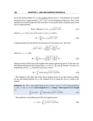 136 CHAPTER 4. LINE AND SURFACE INTEGRALS
As we can see from Figure 4.1.1, over a typical subinterval [ti,ti+1] the distance ∆si traveled
along the curve is approximately ∆xi
2
+∆yi
2
, by the Pythagorean Theorem. Thus, if the
subinterval is small enough then the work done in moving the object along that piece of the
curve is approximately
Force × Distance ≈ f (xi∗, yi∗) ∆xi
2
+∆yi
2
, (4.1)
where (xi∗, yi∗) = (x(ti∗), y(ti∗)) for some ti∗ in [ti,ti+1], and so
W ≈
n−1
i=0
f (xi∗, yi∗) ∆xi
2
+∆yi
2
(4.2)
is approximately the total amount of work done over the entire curve. But since
∆xi
2
+∆yi
2
=
∆xi
∆ti
2
+
∆yi
∆ti
2
∆ti ,
where ∆ti = ti+1 − ti, then
W ≈
n−1
i=0
f (xi∗, yi∗)
∆xi
∆ti
2
+
∆yi
∆ti
2
∆ti . (4.3)
Taking the limit of that sum as the length of the largest subinterval goes to 0, the sum over
all subintervals becomes the integral from t = a to t = b, ∆xi
∆ti
and
∆yi
∆ti
become x′
(t) and y′
(t),
respectively, and f (xi∗, yi∗) becomes f (x(t), y(t)), so that
W =
b
a
f (x(t), y(t)) x′(t)2 + y′(t)2 dt . (4.4)
The integral on the right side of the above equation gives us our idea of how to deﬁne,
for any real-valued function f (x, y), the integral of f (x, y) along the curve C, called a line
integral:
Deﬁnition 4.1. For a real-valued function f (x, y) and a curve C in R2
, parametrized by
x = x(t), y = y(t), a ≤ t ≤ b, the line integral of f (x, y) along C with respect to arc length
s is
C
f (x, y)ds =
b
a
f (x(t), y(t)) x′(t)2 + y′(t)2 dt . (4.5)
The symbol ds is the differential of the arc length function
s = s(t) =
t
a
x′(u)2 + y′(u)2 du , (4.6)
 