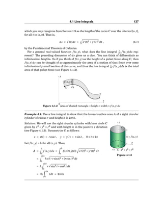 4.1 Line Integrals 137
which you may recognize from Section 1.9 as the length of the curve C over the interval [a,t],
for all t in [a,b]. That is,
ds = s′
(t)dt = x′(t)2 + y′(t)2 dt , (4.7)
by the Fundamental Theorem of Calculus.
For a general real-valued function f (x, y), what does the line integral C f (x, y)ds rep-
resent? The preceding discussion of ds gives us a clue. You can think of differentials as
inﬁnitesimal lengths. So if you think of f (x, y) as the height of a picket fence along C, then
f (x, y)ds can be thought of as approximately the area of a section of that fence over some
inﬁnitesimally small section of the curve, and thus the line integral C f (x, y)ds is the total
area of that picket fence (see Figure 4.1.2).
x
y
0
C ds
f (x, y)
Figure 4.1.2 Area of shaded rectangle = height×width ≈ f (x, y)ds
Example 4.1. Use a line integral to show that the lateral surface area A of a right circular
cylinder of radius r and height h is 2πrh.
y
z
x
0
r
h = f (x, y)
C : x2
+ y2
= r2
Figure 4.1.3
Solution: We will use the right circular cylinder with base circle C
given by x2
+ y2
= r2
and with height h in the positive z direction
(see Figure 4.1.3). Parametrize C as follows:
x = x(t) = rcost , y = y(t) = rsint , 0 ≤ t ≤ 2π
Let f (x, y) = h for all (x, y). Then
A =
C
f (x, y)ds =
b
a
f (x(t), y(t)) x′(t)2 + y′(t)2 dt
=
2π
0
h (−rsint)2 +(rcost)2 dt
= h
2π
0
r sin2
t+cos2 t dt
= rh
2π
0
1dt = 2πrh
 