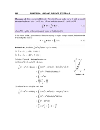 140 CHAPTER 4. LINE AND SURFACE INTEGRALS
Theorem 4.1. For a vector ﬁeld f(x, y) = P(x, y)i + Q(x, y)j and a curve C with a smooth
parametrization x = x(t), y = y(t), a ≤ t ≤ b and position vector r(t) = x(t)i+ y(t)j,
C
f··· dr =
C
f···Tds , (4.15)
where T(t) = r′
(t)
r′(t) is the unit tangent vector to C at (x(t), y(t)).
If the vector ﬁeld f(x, y) represents the force moving an object along a curve C, then the work
W done by this force is
W =
C
f···Tds =
C
f··· dr . (4.16)
Example 4.2. Evaluate C(x2
+ y2
)dx+2xydy, where:
(a) C : x = t , y = 2t , 0 ≤ t ≤ 1
(b) C : x = t , y = 2t2
, 0 ≤ t ≤ 1
x
y
0
(1,2)
2
1
Figure 4.1.4
Solution: Figure 4.1.4 shows both curves.
(a) Since x′
(t) = 1 and y′
(t) = 2, then
C
(x2
+ y2
)dx+2xydy =
1
0
(x(t)2
+ y(t)2
)x′
(t)+2x(t)y(t) y′
(t) dt
=
1
0
(t2
+4t2
)(1)+2t(2t)(2) dt
=
1
0
13t2
dt
=
13t3
3
1
0
=
13
3
(b) Since x′
(t) = 1 and y′
(t) = 4t, then
C
(x2
+ y2
)dx+2xydy =
1
0
(x(t)2
+ y(t)2
)x′
(t)+2x(t)y(t) y′
(t) dt
=
1
0
(t2
+4t4
)(1)+2t(2t2
)(4t) dt
=
1
0
(t2
+20t4
)dt
=
t3
3
+4t5
1
0
=
1
3
+4 =
13
3
 