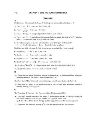 142 CHAPTER 4. LINE AND SURFACE INTEGRALS
Exercises
A
For Exercises 1-4, calculate C f (x, y)ds for the given function f (x, y) and curve C.
1. f (x, y) = xy; C : x = cost, y = sint, 0 ≤ t ≤ π/2
2. f (x, y) =
x
x2 +1
; C : x = t, y = 0, 0 ≤ t ≤ 1
3. f (x, y) = 2x+ y; C: polygonal path from (0,0) to (3,0) to (3,2)
4. f (x, y) = x + y2
; C: path from (2,0) counterclockwise along the circle x2
+ y2
= 4 to the
point (−2,0) and then back to (2,0) along the x-axis
5. Use a line integral to ﬁnd the lateral surface area of the part of the cylinder
x2
+ y2
= 4 below the plane x+2y+ z = 6 and above the xy-plane.
For Exercises 6-11, calculate C f··· dr for the given vector ﬁeld f(x, y) and curve C.
6. f(x, y) = i−j; C : x = 3t, y = 2t, 0 ≤ t ≤ 1
7. f(x, y) = yi− xj; C : x = cost, y = sint, 0 ≤ t ≤ 2π
8. f(x, y) = xi+ yj; C : x = cost, y = sint, 0 ≤ t ≤ 2π
9. f(x, y) = (x2
− y)i+(x− y2
)j; C : x = cost, y = sint, 0 ≤ t ≤ 2π
10. f(x, y) = xy2
i+ xy3
j; C : the polygonal path from (0,0) to (1,0) to (0,1) to (0,0)
11. f(x, y) = (x2
+ y2
)i; C : x = 2+cost, y = sint, 0 ≤ t ≤ 2π
B
12. Verify that the value of the line integral in Example 4.1 is unchanged when using the
parametrization of the circle C given in formulas (4.8).
13. Show that if f ⊥ r′
(t) at each point r(t) along a smooth curve C, then C f··· dr = 0.
14. Show that if f points in the same direction as r′
(t) at each point r(t) along a smooth
curve C, then C f··· dr = C f ds.
C
15. Prove that C f (x, y)ds = −C f (x, y)ds. (Hint: Use formulas (4.9).)
16. Let C be a smooth curve with arc length L, and suppose that f(x, y) = P(x, y)i+Q(x, y)j
is a vector ﬁeld such that f(x, y) ≤ M for all (x, y) on C. Show that
C f··· dr ≤ ML. (Hint: Recall that
b
a g(x)dx ≤
b
a |g(x)|dx for Riemann integrals.)
17. Prove that the Riemann integral
b
a f (x)dx is a special case of a line integral.
 