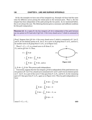 146 CHAPTER 4. LINE AND SURFACE INTEGRALS
So far, the examples we have seen of line integrals (e.g. Example 4.2) have had the same
value for different curves joining the initial point to the terminal point. That is, the line
integral has been independent of the path joining the two points. As we mentioned before,
this is not always the case. The following theorem gives a necessary and sufﬁcient condition
for this path independence:
Theorem 4.3. In a region R, the line integral C f··· dr is independent of the path between
any two points in R if and only if C f··· dr = 0 for every closed curve C which is contained in
R.
Proof: Suppose that C f··· dr = 0 for every closed curve C which is contained in R. Let P1
and P2 be two distinct points in R. Let C1 be a curve in R going from P1 to P2, and let C2
be another curve in R going from P1 to P2, as in Figure 4.2.2.
C1
C2
P1 P2
Figure 4.2.2
Then C = C1 ∪−C2 is a closed curve in R (from P1 to
P1), and so C f··· dr = 0. Thus,
0 =
C
f··· dr
=
C1
f··· dr +
−C2
f··· dr
=
C1
f··· dr −
C2
f··· dr , and so
C1
f··· dr = C2
f··· dr. This proves path independence.
Conversely, suppose that the line integral C f···dr is independent of the path between any
two points in R. Let C be a closed curve contained in R. Let P1 and P2 be two distinct points
on C. Let C1 be a part of the curve C that goes from P1 to P2, and let C2 be the remaining
part of C that goes from P1 to P2, again as in Figure 4.2.2. Then by path independence we
have
C1
f··· dr =
C2
f··· dr
C1
f··· dr −
C2
f··· dr = 0
C1
f··· dr +
−C2
f··· dr = 0 , so
C
f··· dr = 0
since C = C1 ∪−C2 . QED
 
