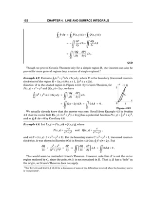 152 CHAPTER 4. LINE AND SURFACE INTEGRALS
C
f··· dr =
C
P(x, y)dx+
C
Q(x, y)dy
= −
R
∂P
∂y
dA +
R
∂Q
∂x
dA
=
R
∂Q
∂x
−
∂P
∂y
dA .
QED
Though we proved Green’s Theorem only for a simple region R, the theorem can also be
proved for more general regions (say, a union of simple regions).2
Example 4.7. Evaluate C(x2
+ y2
)dx+2xydy, where C is the boundary (traversed counter-
clockwise) of the region R = {(x, y) : 0 ≤ x ≤ 1, 2x2
≤ y ≤ 2x}.
x
y
0
(1,2)
2
1
C
Figure 4.3.2
Solution: R is the shaded region in Figure 4.3.2. By Green’s Theorem, for
P(x, y) = x2
+ y2
and Q(x, y) = 2xy, we have
C
(x2
+ y2
)dx+2xydy =
R
∂Q
∂x
−
∂P
∂y
dA
=
R
(2y−2y)dA =
R
0dA = 0 .
We actually already knew that the answer was zero. Recall from Example 4.5 in Section
4.2 that the vector ﬁeld f(x, y) = (x2
+ y2
)i+2xyj has a potential function F(x, y) = 1
3 x3
+ xy2
,
and so C f··· dr = 0 by Corollary 4.6.
Example 4.8. Let f(x, y) = P(x, y)i+Q(x, y)j, where
P(x, y) =
−y
x2 + y2
and Q(x, y) =
x
x2 + y2
,
and let R = {(x, y) : 0 < x2
+ y2
≤ 1}. For the boundary curve C : x2
+ y2
= 1, traversed counter-
clockwise, it was shown in Exercise 9(b) in Section 4.2 that C f··· dr = 2π. But
∂Q
∂x
=
y2
− x2
(x2 + y2)2
=
∂P
∂y
⇒
R
∂Q
∂x
−
∂P
∂y
dA =
R
0dA = 0 .
This would seem to contradict Green’s Theorem. However, note that R is not the entire
region enclosed by C, since the point (0,0) is not contained in R. That is, R has a “hole” at
the origin, so Green’s Theorem does not apply.
2See TAYLOR and MANN, § 15.31 for a discussion of some of the difﬁculties involved when the boundary curve
is “complicated”.
 
