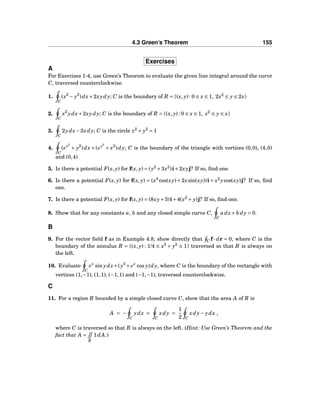 4.3 Green’s Theorem 155
Exercises
A
For Exercises 1-4, use Green’s Theorem to evaluate the given line integral around the curve
C, traversed counterclockwise.
1.
C
(x2
− y2
)dx+2xydy; C is the boundary of R = {(x, y) : 0 ≤ x ≤ 1, 2x2
≤ y ≤ 2x}
2.
C
x2
ydx+2xydy; C is the boundary of R = {(x, y) : 0 ≤ x ≤ 1, x2
≤ y ≤ x}
3.
C
2ydx−3xdy; C is the circle x2
+ y2
= 1
4.
C
(ex2
+ y2
)dx + (ey2
+ x2
)dy; C is the boundary of the triangle with vertices (0,0), (4,0)
and (0,4)
5. Is there a potential F(x, y) for f(x, y) = (y2
+3x2
)i+2xyj? If so, ﬁnd one.
6. Is there a potential F(x, y) for f(x, y) = (x3
cos(xy) + 2xsin(xy))i + x2
ycos(xy)j? If so, ﬁnd
one.
7. Is there a potential F(x, y) for f(x, y) = (8xy+3)i+4(x2
+ y)j? If so, ﬁnd one.
8. Show that for any constants a, b and any closed simple curve C,
C
adx+ b dy = 0.
B
9. For the vector ﬁeld f as in Example 4.8, show directly that C f ··· dr = 0, where C is the
boundary of the annulus R = {(x, y) : 1/4 ≤ x2
+ y2
≤ 1} traversed so that R is always on
the left.
10. Evaluate
C
ex
sin ydx+(y3
+ ex
cos y)dy, where C is the boundary of the rectangle with
vertices (1,−1), (1,1), (−1,1) and (−1,−1), traversed counterclockwise.
C
11. For a region R bounded by a simple closed curve C, show that the area A of R is
A = −
C
ydx =
C
xdy =
1
2 C
xdy− ydx ,
where C is traversed so that R is always on the left. (Hint: Use Green’s Theorem and the
fact that A =
R
1dA.)
 