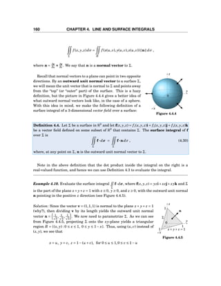 160 CHAPTER 4. LINE AND SURFACE INTEGRALS
Σ
f (x, y, z)dσ =
R
f (x(u,v), y(u,v), z(u,v)) n dσ ,
where n = ∂r
∂u ××× ∂r
∂v . We say that n is a normal vector to Σ.
y
z
x
0
Figure 4.4.4
Recall that normal vectors to a plane can point in two opposite
directions. By an outward unit normal vector to a surface Σ,
we will mean the unit vector that is normal to Σ and points away
from the “top” (or “outer” part) of the surface. This is a hazy
deﬁnition, but the picture in Figure 4.4.4 gives a better idea of
what outward normal vectors look like, in the case of a sphere.
With this idea in mind, we make the following deﬁnition of a
surface integral of a 3-dimensional vector ﬁeld over a surface:
Deﬁnition 4.4. Let Σ be a surface in R3
and let f(x, y, z) = f1(x, y, z)i+ f2(x, y, z)j+ f3(x, y, z)k
be a vector ﬁeld deﬁned on some subset of R3
that contains Σ. The surface integral of f
over Σ is
Σ
f··· dσ =
Σ
f···ndσ , (4.30)
where, at any point on Σ, n is the outward unit normal vector to Σ.
Note in the above deﬁnition that the dot product inside the integral on the right is a
real-valued function, and hence we can use Deﬁnition 4.3 to evaluate the integral.
Example 4.10. Evaluate the surface integral
Σ
f···dσ, where f(x, y, z) = yzi+xzj+xyk and Σ
is the part of the plane x+ y+z = 1 with x ≥ 0, y ≥ 0, and z ≥ 0, with the outward unit normal
n pointing in the positive z direction (see Figure 4.4.5).
y
z
x
0
1
1
1
Σ
x+ y+ z = 1
n
Figure 4.4.5
Solution: Since the vector v = (1,1,1) is normal to the plane x+ y+ z = 1
(why?), then dividing v by its length yields the outward unit normal
vector n = 1
3
, 1
3
, 1
3
. We now need to parametrize Σ. As we can see
from Figure 4.4.5, projecting Σ onto the xy-plane yields a triangular
region R = {(x, y) : 0 ≤ x ≤ 1, 0 ≤ y ≤ 1− x}. Thus, using (u,v) instead of
(x, y), we see that
x = u, y = v, z = 1−(u + v), for 0 ≤ u ≤ 1,0 ≤ v ≤ 1− u
 