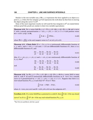 166 CHAPTER 4. LINE AND SURFACE INTEGRALS
Similar to the two-variable case, if f(x, y, z) represents the force applied to an object at a
point (x, y, z) then the line integral C f···dr represents the work done by that force in moving
the object along the curve C in R3
.
Some of the most important results we will need for line integrals in R3
are stated below
without proof (the proofs are similar to their two-variable equivalents).
Theorem 4.10. For a vector ﬁeld f(x, y, z) = P(x, y, z)i +Q(x, y, z)j + R(x, y, z)k and a curve
C with a smooth parametrization x = x(t), y = y(t), z = z(t), a ≤ t ≤ b and position vector
r(t) = x(t)i+ y(t)j+ z(t)k,
C
f··· dr =
C
f···Tds , (4.40)
where T(t) = r′
(t)
r′(t) is the unit tangent vector to C at (x(t), y(t), z(t)).
Theorem 4.11. (Chain Rule) If w = f (x, y, z) is a continuously differentiable function of
x, y, and z, and x = x(t), y = y(t) and z = z(t) are differentiable functions of t, then w is a
differentiable function of t, and
dw
dt
=
∂w
∂x
dx
dt
+
∂w
∂y
dy
dt
+
∂w
∂z
dz
dt
. (4.41)
Also, if x = x(t1,t2), y = y(t1,t2) and z = z(t1,t2) are continuously differentiable function of
(t1,t2), then6
∂w
∂t1
=
∂w
∂x
∂x
∂t1
+
∂w
∂y
∂y
∂t1
+
∂w
∂z
∂z
∂t1
(4.42)
and
∂w
∂t2
=
∂w
∂x
∂x
∂t2
+
∂w
∂y
∂y
∂t2
+
∂w
∂z
∂z
∂t2
. (4.43)
Theorem 4.12. Let f(x, y, z) = P(x, y, z)i + Q(x, y, z)j + R(x, y, z)k be a vector ﬁeld in some
solid S, with P, Q and R continuously differentiable functions on S. Let C be a smooth
curve in S parametrized by x = x(t), y = y(t), z = z(t), a ≤ t ≤ b. Suppose that there is a
real-valued function F(x, y, z) such that ∇F = f on S. Then
C
f··· dr = F(B) − F(A) , (4.44)
where A = (x(a), y(a), z(a)) and B = (x(b), y(b), z(b)) are the endpoints of C.
Corollary 4.13. If a vector ﬁeld f has a potential in a solid S, then
C
f···dr = 0 for any closed
curve C in S (i.e.
C
∇F ··· dr = 0 for any real-valued function F(x, y, z)).
6See TAYLOR and MANN, § 6.5 for a proof.
 
