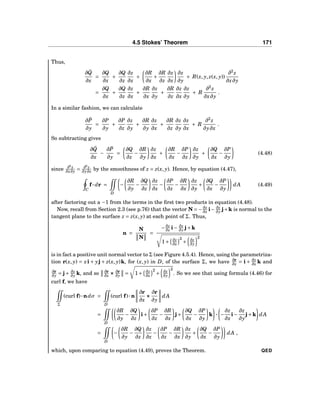 4.5 Stokes’ Theorem 171
Thus,
∂ ˜Q
∂x
=
∂Q
∂x
+
∂Q
∂z
∂z
∂x
+
∂R
∂x
+
∂R
∂z
∂z
∂x
∂z
∂y
+ R(x, y, z(x, y))
∂2
z
∂x∂y
=
∂Q
∂x
+
∂Q
∂z
∂z
∂x
+
∂R
∂x
∂z
∂y
+
∂R
∂z
∂z
∂x
∂z
∂y
+ R
∂2
z
∂x∂y
.
In a similar fashion, we can calculate
∂ ˜P
∂y
=
∂P
∂y
+
∂P
∂z
∂z
∂y
+
∂R
∂y
∂z
∂x
+
∂R
∂z
∂z
∂y
∂z
∂x
+ R
∂2
z
∂y∂x
.
So subtracting gives
∂ ˜Q
∂x
−
∂ ˜P
∂y
=
∂Q
∂z
−
∂R
∂y
∂z
∂x
+
∂R
∂x
−
∂P
∂z
∂z
∂y
+
∂Q
∂x
−
∂P
∂y
(4.48)
since ∂2
z
∂x∂y = ∂2
z
∂y∂x by the smoothness of z = z(x, y). Hence, by equation (4.47),
C
f··· dr =
D
−
∂R
∂y
−
∂Q
∂z
∂z
∂x
−
∂P
∂z
−
∂R
∂x
∂z
∂y
+
∂Q
∂x
−
∂P
∂y
dA (4.49)
after factoring out a −1 from the terms in the ﬁrst two products in equation (4.48).
Now, recall from Section 2.3 (see p.76) that the vector N = −∂z
∂x i− ∂z
∂y j+k is normal to the
tangent plane to the surface z = z(x, y) at each point of Σ. Thus,
n =
N
N
=
−∂z
∂x i− ∂z
∂y j+k
1+ ∂z
∂x
2
+ ∂z
∂y
2
is in fact a positive unit normal vector to Σ (see Figure 4.5.4). Hence, using the parametriza-
tion r(x, y) = xi + yj + z(x, y)k, for (x, y) in D, of the surface Σ, we have ∂r
∂x = i + ∂z
∂x k and
∂r
∂y = j+ ∂z
∂y k, and so ∂r
∂x ××× ∂r
∂y = 1+ ∂z
∂x
2
+ ∂z
∂y
2
. So we see that using formula (4.46) for
curl f, we have
Σ
(curl f)···ndσ =
D
(curl f)···n
∂r
∂x
×××
∂r
∂y
dA
=
D
∂R
∂y
−
∂Q
∂z
i+
∂P
∂z
−
∂R
∂x
j+
∂Q
∂x
−
∂P
∂y
k ··· −
∂z
∂x
i−
∂z
∂y
j+k dA
=
D
−
∂R
∂y
−
∂Q
∂z
∂z
∂x
−
∂P
∂z
−
∂R
∂x
∂z
∂y
+
∂Q
∂x
−
∂P
∂y
dA ,
which, upon comparing to equation (4.49), proves the Theorem. QED
 