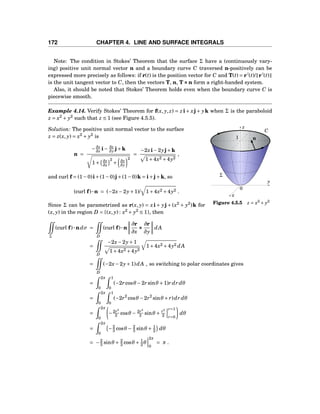 172 CHAPTER 4. LINE AND SURFACE INTEGRALS
Note: The condition in Stokes’ Theorem that the surface Σ have a (continuously vary-
ing) positive unit normal vector n and a boundary curve C traversed n-positively can be
expressed more precisely as follows: if r(t) is the position vector for C and T(t) = r′
(t)/ r′
(t)
is the unit tangent vector to C, then the vectors T, n, T×××n form a right-handed system.
Also, it should be noted that Stokes’ Theorem holds even when the boundary curve C is
piecewise smooth.
Example 4.14. Verify Stokes’ Theorem for f(x, y, z) = zi+ xj+ yk when Σ is the paraboloid
z = x2
+ y2
such that z ≤ 1 (see Figure 4.5.5).
y
z
x
0
n
C
Σ
1
Figure 4.5.5 z = x2
+ y2
Solution: The positive unit normal vector to the surface
z = z(x, y) = x2
+ y2
is
n =
−∂z
∂x i− ∂z
∂y j+k
1+ ∂z
∂x
2
+ ∂z
∂y
2
=
−2xi−2yj+k
1+4x2 +4y2
,
and curl f = (1−0)i+(1−0)j+(1−0)k = i+j+k, so
(curl f)···n = (−2x−2y+1)/ 1+4x2 +4y2 .
Since Σ can be parametrized as r(x, y) = xi + yj + (x2
+ y2
)k for
(x, y) in the region D = {(x, y) : x2
+ y2
≤ 1}, then
Σ
(curl f)···ndσ =
D
(curl f)···n
∂r
∂x
×××
∂r
∂y
dA
=
D
−2x−2y+1
1+4x2 +4y2
1+4x2 +4y2 dA
=
D
(−2x−2y+1)dA , so switching to polar coordinates gives
=
2π
0
1
0
(−2rcosθ −2rsinθ +1)r dr dθ
=
2π
0
1
0
(−2r2
cosθ −2r2
sinθ + r)dr dθ
=
2π
0
−2r3
3 cosθ − 2r3
3 sinθ + r2
2
r=1
r=0
dθ
=
2π
0
−2
3 cosθ − 2
3 sinθ + 1
2 dθ
= −2
3 sinθ + 2
3 cosθ + 1
2 θ
2π
0
= π .
 
