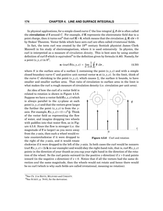 174 CHAPTER 4. LINE AND SURFACE INTEGRALS
In physical applications, for a simple closed curve C the line integral C f···dr is often called
the circulation of f around C. For example, if E represents the electrostatic ﬁeld due to a
point charge, then it turns out8
that curl E = 0, which means that the circulation C E···dr = 0
by Stokes’ Theorem. Vector ﬁelds which have zero curl are often called irrotational ﬁelds.
In fact, the term curl was created by the 19th
century Scottish physicist James Clerk
Maxwell in his study of electromagnetism, where it is used extensively. In physics, the
curl is interpreted as a measure of circulation density. This is best seen by using another
deﬁnition of curl f which is equivalent9
to the deﬁnition given by formula (4.46). Namely, for
a point (x, y, z) in R3
,
n···(curl f)(x, y, z) = lim
S→0
1
S C
f··· dr , (4.50)
where S is the surface area of a surface Σ containing the point (x, y, z) and with a simple
closed boundary curve C and positive unit normal vector n at (x, y, z). In the limit, think of
the curve C shrinking to the point (x, y, z), which causes Σ, the surface it bounds, to have
smaller and smaller surface area. That ratio of circulation to surface area in the limit is
what makes the curl a rough measure of circulation density (i.e. circulation per unit area).
x
y
0
f
Figure 4.5.6 Curl and rotation
An idea of how the curl of a vector ﬁeld is
related to rotation is shown in Figure 4.5.6.
Suppose we have a vector ﬁeld f(x, y, z) which
is always parallel to the xy-plane at each
point (x, y, z) and that the vectors grow larger
the further the point (x, y, z) is from the y-
axis. For example, f(x, y, z) = (1+ x2
)j. Think
of the vector ﬁeld as representing the ﬂow
of water, and imagine dropping two wheels
with paddles into that water ﬂow, as in Fig-
ure 4.5.6. Since the ﬂow is stronger (i.e. the
magnitude of f is larger) as you move away
from the y-axis, then such a wheel would ro-
tate counterclockwise if it were dropped to
the right of the y-axis, and it would rotate
clockwise if it were dropped to the left of the y-axis. In both cases the curl would be nonzero
(curl f(x, y, z) = 2xk in our example) and would obey the right-hand rule, that is, curl f(x, y, z)
points in the direction of your thumb as you cup your right hand in the direction of the rota-
tion of the wheel. So the curl points outward (in the positive z-direction) if x > 0 and points
inward (in the negative z-direction) if x < 0. Notice that if all the vectors had the same di-
rection and the same magnitude, then the wheels would not rotate and hence there would
be no curl (which is why such ﬁelds are called irrotational, meaning no rotation).
8See Ch. 2 in REITZ, MILFORD and CHRISTY.
9See SCHEY, p. 78-81, for the derivation.
 