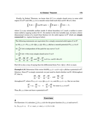 4.5 Stokes’ Theorem 175
Finally, by Stokes’ Theorem, we know that if C is a simple closed curve in some solid
region S in R3
and if f(x, y, z) is a smooth vector ﬁeld such that curl f = 0 in S, then
C
f··· dr =
Σ
(curl f)···ndσ =
Σ
0···ndσ =
Σ
0dσ = 0 ,
where Σ is any orientable surface inside S whose boundary is C (such a surface is some-
times called a capping surface for C). So similar to the two-variable case, we have a three-
dimensional version of a result from Section 4.3, for solid regions in R3
which are simply
connected (i.e. regions having no holes):
The following statements are equivalent for a simply connected solid region S in R3
:
(a) f(x, y, z) = P(x, y, z)i+Q(x, y, z)j+ R(x, y, z)k has a smooth potential F(x, y, z) in S
(b)
C
f··· dr is independent of the path for any curve C in S
(c)
C
f··· dr = 0 for every simple closed curve C in S
(d)
∂R
∂y
=
∂Q
∂z
,
∂P
∂z
=
∂R
∂x
, and
∂Q
∂x
=
∂P
∂y
in S (i.e. curl f = 0 in S)
Part (d) is also a way of saying that the differential form P dx+Q dy+ R dz is exact.
Example 4.16. Determine if the vector ﬁeld f(x, y, z) = xyzi+xzj+xyk has a potential in R3
.
Solution: Since R3
is simply connected, we just need to check whether curl f = 0 throughout
R3
, that is,
∂R
∂y
=
∂Q
∂z
,
∂P
∂z
=
∂R
∂x
, and
∂Q
∂x
=
∂P
∂y
throughout R3
, where P(x, y, z) = xyz, Q(x, y, z) = xz, and R(x, y, z) = xy. But we see that
∂P
∂z
= xy ,
∂R
∂x
= y ⇒
∂P
∂z
=
∂R
∂x
for some (x, y, z) in R3
.
Thus, f(x, y, z) does not have a potential in R3
.
Exercises
A
For Exercises 1-3, calculate C f (x, y, z)ds for the given function f (x, y, z) and curve C.
1. f (x, y, z) = z; C : x = cost, y = sint, z = t, 0 ≤ t ≤ 2π
 