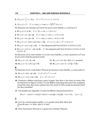 176 CHAPTER 4. LINE AND SURFACE INTEGRALS
2. f (x, y, z) =
x
y
+ y+2yz; C : x = t2
, y = t, z = 1, 1 ≤ t ≤ 2
3. f (x, y, z) = z2
; C : x = tsint, y = tcost, z = 2 2
3 t3/2
, 0 ≤ t ≤ 1
For Exercises 4-9, calculate C f··· dr for the given vector ﬁeld f(x, y, z) and curve C.
4. f(x, y, z) = i−j+k; C : x = 3t, y = 2t, z = t, 0 ≤ t ≤ 1
5. f(x, y, z) = yi− xj+ zk; C : x = cost, y = sint, z = t, 0 ≤ t ≤ 2π
6. f(x, y, z) = xi+ yj+ zk; C : x = cost, y = sint, z = 2, 0 ≤ t ≤ 2π
7. f(x, y, z) = (y−2z)i+ xyj+(2xz + y)k; C : x = t, y = 2t, z = t2
−1, 0 ≤ t ≤ 1
8. f(x, y, z) = yzi+ xzj+ xyk; C : the polygonal path from (0,0,0) to (1,0,0) to (1,2,0)
9. f(x, y, z) = xyi+(z − x)j+2yzk; C : the polygonal path from (0,0,0) to (1,0,0) to (1,2,0)
to (1,2,−2)
For Exercises 10-13, state whether or not the vector ﬁeld f(x, y, z) has a potential in R3
(you
do not need to ﬁnd the potential itself).
10. f(x, y, z) = yi− xj+ zk 11. f(x, y, z) = ai+ bj+ ck (a, b, c constant)
12. f(x, y, z) = (x+ y)i+ xj+ z2
k 13. f(x, y, z) = xyi−(x− yz2
)j+ y2
zk
B
For Exercises 14-15, verify Stokes’ Theorem for the given vector ﬁeld f(x, y, z) and surface Σ.
14. f(x, y, z) = 2yi− xj+ zk; Σ : x2
+ y2
+ z2
= 1, z ≥ 0
15. f(x, y, z) = xyi+ xzj+ yzk; Σ : z = x2
+ y2
, z ≤ 1
16. Construct a Möbius strip from a piece of paper, then draw a line down its center (like
the dotted line in Figure 4.5.3(b)). Cut the Möbius strip along that center line completely
around the strip. How many surfaces does this result in? How would you describe them?
Are they orientable?
17. Use Gnuplot (see Appendix C) to plot the Möbius strip parametrized as:
r(u,v) = cosu(1+ vcos u
2 )i+sinu(1+ vcos u
2 )j+ vsin u
2 k , 0 ≤ u ≤ 2π , −1
2 ≤ v ≤ 1
2
C
18. Let Σ be a closed surface and f(x, y, z) a smooth vector ﬁeld. Show that
Σ
(curl f)···ndσ = 0. (Hint: Split Σ in half.)
19. Show that Green’s Theorem is a special case of Stokes’ Theorem.
 