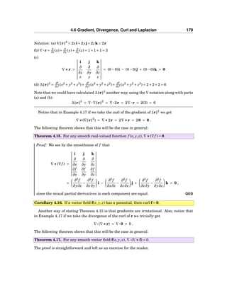 4.6 Gradient, Divergence, Curl and Laplacian 179
Solution: (a) ∇ r 2
= 2xi+2yj+2zk = 2r
(b) ∇···r = ∂
∂x (x)+ ∂
∂y (y)+ ∂
∂z (z) = 1+1+1 = 3
(c)
∇×××r =
i j k
∂
∂x
∂
∂y
∂
∂z
x y z
= (0−0)i − (0−0)j + (0−0)k = 0
(d) ∆ r 2
= ∂2
∂x2 (x2
+ y2
+ z2
)+ ∂2
∂y2 (x2
+ y2
+ z2
)+ ∂2
∂z2 (x2
+ y2
+ z2
) = 2+2+2 = 6
Note that we could have calculated ∆ r 2
another way, using the ∇ notation along with parts
(a) and (b):
∆ r 2
= ∇···∇ r 2
= ∇···2r = 2∇···r = 2(3) = 6
Notice that in Example 4.17 if we take the curl of the gradient of r 2
we get
∇×××(∇ r 2
) = ∇×××2r = 2∇×××r = 20 = 0 .
The following theorem shows that this will be the case in general:
Theorem 4.15. For any smooth real-valued function f (x, y, z), ∇×××(∇f ) = 0.
Proof: We see by the smoothness of f that
∇×××(∇f ) =
i j k
∂
∂x
∂
∂y
∂
∂z
∂f
∂x
∂f
∂y
∂f
∂z
=
∂2
f
∂y∂z
−
∂2
f
∂z∂y
i −
∂2
f
∂x∂z
−
∂2
f
∂z∂x
j +
∂2
f
∂x∂y
−
∂2
f
∂y∂x
k = 0 ,
since the mixed partial derivatives in each component are equal. QED
Corollary 4.16. If a vector ﬁeld f(x, y, z) has a potential, then curl f = 0.
Another way of stating Theorem 4.15 is that gradients are irrotational. Also, notice that
in Example 4.17 if we take the divergence of the curl of r we trivially get
∇···(∇×××r) = ∇···0 = 0 .
The following theorem shows that this will be the case in general:
Theorem 4.17. For any smooth vector ﬁeld f(x, y, z), ∇···(∇×××f) = 0.
The proof is straightforward and left as an exercise for the reader.
 