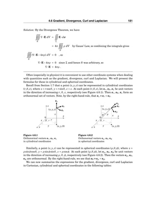 4.6 Gradient, Divergence, Curl and Laplacian 181
Solution: By the Divergence Theorem, we have
S
∇···E dV =
Σ
E··· dσ
= 4π
S
ρ dV by Gauss’ Law, so combining the integrals gives
S
(∇···E−4πρ) dV = 0 , so
∇···E−4πρ = 0 since Σ and hence S was arbitrary, so
∇···E = 4πρ .
Often (especially in physics) it is convenient to use other coordinate systems when dealing
with quantities such as the gradient, divergence, curl and Laplacian. We will present the
formulas for these in cylindrical and spherical coordinates.
Recall from Section 1.7 that a point (x, y, z) can be represented in cylindrical coordinates
(r,θ, z), where x = rcosθ, y = rsinθ, z = z. At each point (r,θ, z), let er, eθ, ez be unit vectors
in the direction of increasing r, θ, z, respectively (see Figure 4.6.1). Then er, eθ, ez form an
orthonormal set of vectors. Note, by the right-hand rule, that ez ×××er = eθ.
x
y
z
0
(x, y, z)
(x, y,0)
θx
y
z
r
er
eθ
ez
Figure 4.6.1
Orthonormal vectors er, eθ, ez
in cylindrical coordinates
x
y
z
0
(x, y, z)
(x, y,0)
θx
y
z
ρφ
eρ
eθ
eφ
Figure 4.6.2
Orthonormal vectors eρ, eθ, eφ
in spherical coordinates
Similarly, a point (x, y, z) can be represented in spherical coordinates (ρ,θ,φ), where x =
ρ sinφcosθ, y = ρ sinφsinθ, z = ρ cosφ. At each point (ρ,θ,φ), let eρ, eθ, eφ be unit vectors
in the direction of increasing ρ, θ, φ, respectively (see Figure 4.6.2). Then the vectors eρ, eθ,
eφ are orthonormal. By the right-hand rule, we see that eθ ×××eρ = eφ.
We can now summarize the expressions for the gradient, divergence, curl and Laplacian
in Cartesian, cylindrical and spherical coordinates in the following tables:
 