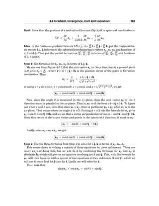 4.6 Gradient, Divergence, Curl and Laplacian 183
Goal: Show that the gradient of a real-valued function F(ρ,θ,φ) in spherical coordinates is:
∇F =
∂F
∂ρ
eρ +
1
ρ sinφ
∂F
∂θ
eθ +
1
ρ
∂F
∂φ
eφ
Idea: In the Cartesian gradient formula ∇F(x, y, z) = ∂F
∂x i+ ∂F
∂y j+ ∂F
∂z k, put the Cartesian ba-
sis vectors i, j, k in terms of the spherical coordinate basis vectors eρ, eθ, eφ and functions of
ρ, θ and φ. Then put the partial derivatives ∂F
∂x , ∂F
∂y , ∂F
∂z in terms of ∂F
∂ρ
, ∂F
∂θ
, ∂F
∂φ
and functions
of ρ, θ and φ.
Step 1: Get formulas for eρ, eθ, eφ in terms of i, j, k.
We can see from Figure 4.6.2 that the unit vector eρ in the ρ direction at a general point
(ρ,θ,φ) is eρ = r
r , where r = xi + yj + zk is the position vector of the point in Cartesian
coordinates. Thus,
eρ =
r
r
=
xi+ yj+ zk
x2 + y2 + z2
,
so using x = ρ sinφcosθ, y = ρ sinφsinθ, z = ρ cosφ, and ρ = x2 + y2 + z2, we get:
eρ = sinφ cosθi + sinφ sinθj + cosφk
Now, since the angle θ is measured in the xy-plane, then the unit vector eθ in the θ
direction must be parallel to the xy-plane. That is, eθ is of the form ai+ bj+0k. To ﬁgure
out what a and b are, note that since eθ ⊥ eρ, then in particular eθ ⊥ eρ when eρ is in the
xy-plane. That occurs when the angle φ is π/2. Putting φ = π/2 into the formula for eρ gives
eρ = cosθi+sinθj+0k, and we see that a vector perpendicular to that is −sinθi+cosθj+0k.
Since this vector is also a unit vector and points in the (positive) θ direction, it must be eθ:
eθ = −sinθi + cosθj + 0k
Lastly, since eφ = eθ ×××eρ, we get:
eφ = cosφ cosθi + cosφ sinθj − sinφk
Step 2: Use the three formulas from Step 1 to solve for i, j, k in terms of eρ, eθ, eφ.
This comes down to solving a system of three equations in three unknowns. There are
many ways of doing this, but we will do it by combining the formulas for eρ and eφ to
eliminate k, which will give us an equation involving just i and j. This, with the formula for
eθ, will then leave us with a system of two equations in two unknowns (i and j), which we
will use to solve ﬁrst for j then for i. Lastly, we will solve for k.
First, note that
sinφeρ + cosφeφ = cosθi + sinθj
 
