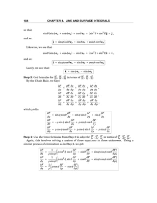 184 CHAPTER 4. LINE AND SURFACE INTEGRALS
so that
sinθ(sinφeρ + cosφeφ) + cosθeθ = (sin2
θ +cos2
θ)j = j ,
and so:
j = sinφ sinθeρ + cosθeθ + cosφ sinθeφ
Likewise, we see that
cosθ(sinφeρ + cosφeφ) − sinθeθ = (cos2
θ +sin2
θ)i = i ,
and so:
i = sinφ cosθeρ − sinθeθ + cosφ cosθeφ
Lastly, we see that:
k = cosφeρ − sinφeφ
Step 3: Get formulas for ∂F
∂ρ
, ∂F
∂θ
, ∂F
∂φ
in terms of ∂F
∂x , ∂F
∂y , ∂F
∂z .
By the Chain Rule, we have
∂F
∂ρ
=
∂F
∂x
∂x
∂ρ
+
∂F
∂y
∂y
∂ρ
+
∂F
∂z
∂z
∂ρ
,
∂F
∂θ
=
∂F
∂x
∂x
∂θ
+
∂F
∂y
∂y
∂θ
+
∂F
∂z
∂z
∂θ
,
∂F
∂φ
=
∂F
∂x
∂x
∂φ
+
∂F
∂y
∂y
∂φ
+
∂F
∂z
∂z
∂φ
,
which yields:
∂F
∂ρ
= sinφ cosθ
∂F
∂x
+ sinφ sinθ
∂F
∂y
+ cosφ
∂F
∂z
∂F
∂θ
= −ρ sinφ sinθ
∂F
∂x
+ ρ sinφ cosθ
∂F
∂y
∂F
∂φ
= ρ cosφ cosθ
∂F
∂x
+ ρ cosφ sinθ
∂F
∂y
− ρ sinφ
∂F
∂z
Step 4: Use the three formulas from Step 3 to solve for ∂F
∂x , ∂F
∂y , ∂F
∂z in terms of ∂F
∂ρ
, ∂F
∂θ
, ∂F
∂φ
.
Again, this involves solving a system of three equations in three unknowns. Using a
similar process of elimination as in Step 2, we get:
∂F
∂x
=
1
ρ sinφ
ρ sin2
φ cosθ
∂F
∂ρ
− sinθ
∂F
∂θ
+ sinφ cosφ cosθ
∂F
∂φ
∂F
∂y
=
1
ρ sinφ
ρ sin2
φ sinθ
∂F
∂ρ
+ cosθ
∂F
∂θ
+ sinφ cosφ sinθ
∂F
∂φ
∂F
∂z
=
1
ρ
ρ cosφ
∂F
∂ρ
− sinφ
∂F
∂φ
 