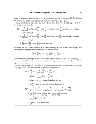 4.6 Gradient, Divergence, Curl and Laplacian 185
Step 5: Substitute the formulas for i, j, k from Step 2 and the formulas for ∂F
∂x , ∂F
∂y , ∂F
∂z from
Step 4 into the Cartesian gradient formula ∇F(x, y, z) = ∂F
∂x i+ ∂F
∂y j+ ∂F
∂z k.
Doing this last step is perhaps the most tedious, since it involves simplifying 3×3+3×3+
2×2 = 22 terms! Namely,
∇F =
1
ρ sinφ
ρ sin2
φ cosθ
∂F
∂ρ
−sinθ
∂F
∂θ
+sinφ cosφ cosθ
∂F
∂φ
(sinφ cosθeρ −sinθeθ
+cosφ cosθeφ)
+
1
ρ sinφ
ρ sin2
φ sinθ
∂F
∂ρ
+cosθ
∂F
∂θ
+sinφ cosφ sinθ
∂F
∂φ
(sinφ sinθeρ +cosθeθ
+cosφ sinθeφ)
+
1
ρ
ρ cosφ
∂F
∂ρ
−sinφ
∂F
∂φ
(cosφeρ −sinφeφ) ,
which we see has 8 terms involving eρ, 6 terms involving eθ, and 8 terms involving eφ. But
the algebra is straightforward and yields the desired result:
∇F =
∂F
∂ρ
eρ +
1
ρ sinφ
∂F
∂θ
eθ +
1
ρ
∂F
∂φ
eφ
Example 4.19. In Example 4.17 we showed that ∇ r 2
= 2r and ∆ r 2
= 6, where r(x, y, z) =
xi+ yj+ zk in Cartesian coordinates. Verify that we get the same answers if we switch to
spherical coordinates.
Solution: Since r 2
= x2
+ y2
+ z2
= ρ2
in spherical coordinates, let F(ρ,θ,φ) = ρ2
(so that
F(ρ,θ,φ) = r 2
). The gradient of F in spherical coordinates is
∇F =
∂F
∂ρ
eρ +
1
ρ sinφ
∂F
∂θ
eθ +
1
ρ
∂F
∂φ
eφ
= 2ρ eρ +
1
ρ sinφ
(0)eθ +
1
ρ
(0)eφ
= 2ρ eρ = 2ρ
r
r
, as we showed earlier, so
= 2ρ
r
ρ
= 2r , as expected. And the Laplacian is
∆F =
1
ρ2
∂
∂ρ
ρ2 ∂F
∂ρ
+
1
ρ2 sin2
φ
∂2
F
∂θ2
+
1
ρ2 sinφ
∂
∂φ
sinφ
∂F
∂φ
=
1
ρ2
∂
∂ρ
(ρ2
2ρ) +
1
ρ2 sinφ
(0) +
1
ρ2 sinφ
∂
∂φ
sinφ(0)
=
1
ρ2
∂
∂ρ
(2ρ3
) + 0 + 0
=
1
ρ2
(6ρ2
) = 6 , as expected.
 