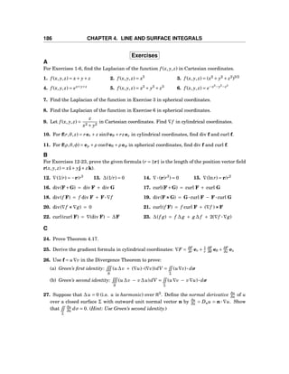 186 CHAPTER 4. LINE AND SURFACE INTEGRALS
Exercises
A
For Exercises 1-6, ﬁnd the Laplacian of the function f (x, y, z) in Cartesian coordinates.
1. f (x, y, z) = x+ y+ z 2. f (x, y, z) = x5
3. f (x, y, z) = (x2
+ y2
+ z2
)3/2
4. f (x, y, z) = ex+y+z
5. f (x, y, z) = x3
+ y3
+ z3
6. f (x, y, z) = e−x2
−y2
−z2
7. Find the Laplacian of the function in Exercise 3 in spherical coordinates.
8. Find the Laplacian of the function in Exercise 6 in spherical coordinates.
9. Let f (x, y, z) =
z
x2 + y2
in Cartesian coordinates. Find ∇f in cylindrical coordinates.
10. For f(r,θ, z) = rer + z sinθeθ + rzez in cylindrical coordinates, ﬁnd div f and curl f.
11. For f(ρ,θ,φ) = eρ +ρ cosθeθ +ρ eφ in spherical coordinates, ﬁnd div f and curl f.
B
For Exercises 12-23, prove the given formula (r = r is the length of the position vector ﬁeld
r(x, y, z) = xi+ yj+ zk).
12. ∇(1/r) = −r/r3
13. ∆(1/r) = 0 14. ∇···(r/r3
) = 0 15. ∇(lnr) = r/r2
16. div(F+G) = div F + div G 17. curl(F+G) = curl F + curl G
18. div(f F) = f div F + F···∇f 19. div(F×××G) = G···curl F − F···curl G
20. div(∇f ×××∇g) = 0 21. curl(f F) = f curl F + (∇f )×××F
22. curl(curl F) = ∇(div F) − ∆F 23. ∆(f g) = f ∆ g + g∆ f + 2(∇f ···∇g)
C
24. Prove Theorem 4.17.
25. Derive the gradient formula in cylindrical coordinates: ∇F = ∂F
∂r er + 1
r
∂F
∂θ
eθ + ∂F
∂z ez
26. Use f = u∇v in the Divergence Theorem to prove:
(a) Green’s ﬁrst identity:
S
(u∆v + (∇u)···(∇v))dV =
Σ
(u∇v)··· dσ
(b) Green’s second identity:
S
(u∆v − v∆u)dV =
Σ
(u∇v − v∇u)··· dσ
27. Suppose that ∆u = 0 (i.e. u is harmonic) over R3
. Deﬁne the normal derivative ∂u
∂n of u
over a closed surface Σ with outward unit normal vector n by ∂u
∂n = Dn u = n ··· ∇u. Show
that
Σ
∂u
∂n dσ = 0. (Hint: Use Green’s second identity.)
 