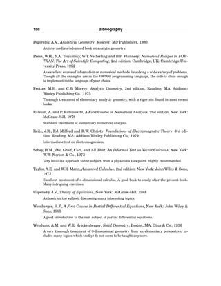 188 Bibliography
Pogorelov, A.V., Analytical Geometry, Moscow: Mir Publishers, 1980
An intermediate/advanced book on analytic geometry.
Press, W.H., S.A. Teukolsky, W.T. Vetterling and B.P. Flannery, Numerical Recipes in FOR-
TRAN: The Art of Scientific Computing, 2nd edition. Cambridge, UK: Cambridge Uni-
versity Press, 1992
An excellent source of information on numerical methods for solving a wide variety of problems.
Though all the examples are in the FORTRAN programming language, the code is clear enough
to implement in the language of your choice.
Protter, M.H. and C.B. Morrey, Analytic Geometry, 2nd edition. Reading, MA: Addison-
Wesley Publishing Co., 1975
Thorough treatment of elementary analytic geometry, with a rigor not found in most recent
books.
Ralston, A. and P. Rabinowitz, A First Course in Numerical Analysis, 2nd edition. New York:
McGraw-Hill, 1978
Standard treatment of elementary numerical analysis.
Reitz, J.R., F.J. Milford and R.W. Christy, Foundations of Electromagnetic Theory, 3rd edi-
tion. Reading, MA: Addison-Wesley Publishing Co., 1979
Intermediate text on electromagnetism.
Schey, H.M., Div, Grad, Curl, and All That: An Informal Text on Vector Calculus, New York:
W.W. Norton & Co., 1973
Very intuitive approach to the subject, from a physicist’s viewpoint. Highly recommended.
Taylor, A.E. and W.R. Mann, Advanced Calculus, 2nd edition. New York: John Wiley & Sons,
1972
Excellent treatment of n-dimensional calculus. A good book to study after the present book.
Many intriguing exercises.
Uspensky, J.V., Theory of Equations, New York: McGraw-Hill, 1948
A classic on the subject, discussing many interesting topics.
Weinberger, H.F., A First Course in Partial Differential Equations, New York: John Wiley &
Sons, 1965
A good introduction to the vast subject of partial differential equations.
Welchons, A.M. and W.R. Krickenberger, Solid Geometry, Boston, MA: Ginn & Co., 1936
A very thorough treatment of 3-dimensional geometry from an elementary perspective, in-
cludes many topics which (sadly) do not seem to be taught anymore.
 